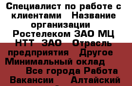 Специалист по работе с клиентами › Название организации ­ Ростелеком ЗАО МЦ НТТ, ЗАО › Отрасль предприятия ­ Другое › Минимальный оклад ­ 20 000 - Все города Работа » Вакансии   . Алтайский край,Алейск г.